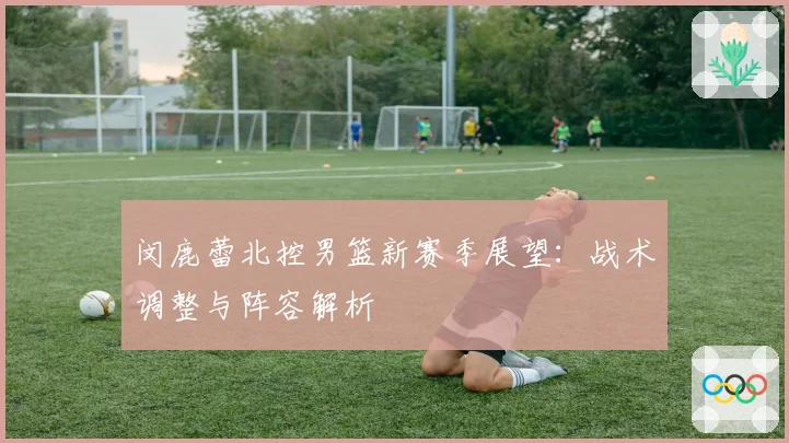 闵鹿蕾北控男篮新赛季展望：战术调整与阵容解析