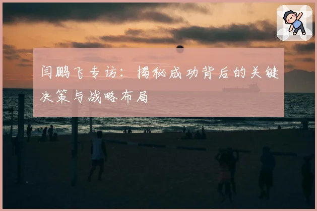 闫鹏飞专访：揭秘成功背后的关键决策与战略布局