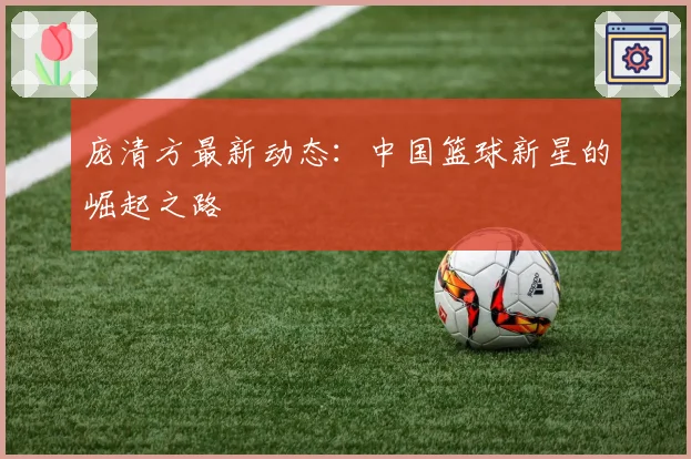 庞清方最新动态：中国篮球新星的崛起之路