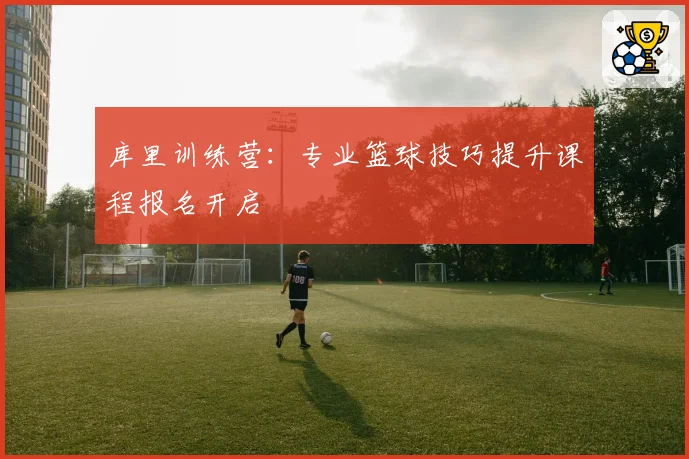 库里训练营：专业篮球技巧提升课程报名开启