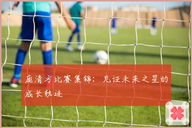 庞清方比赛集锦:见证未来之星的成长轨迹