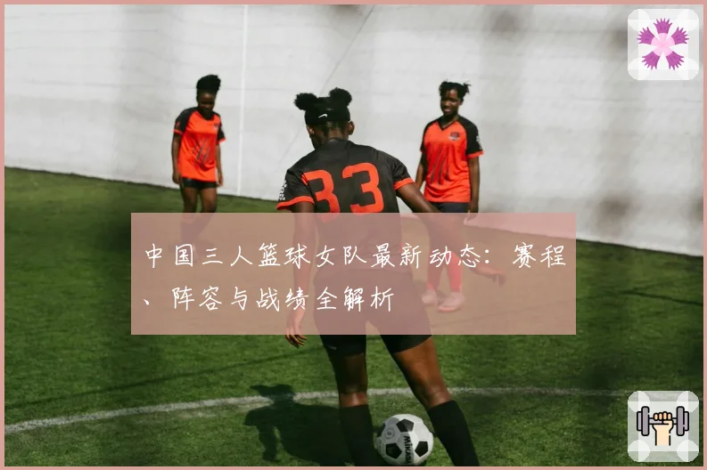 中国三人篮球女队最新动态：赛程、阵容与战绩全解析