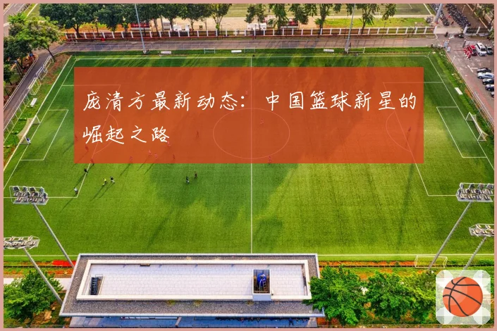 庞清方最新动态:中国篮球新星的崛起之路