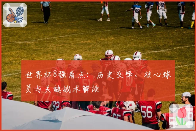 世界杯8强看点:历史交锋、核心球员与关键战术解读