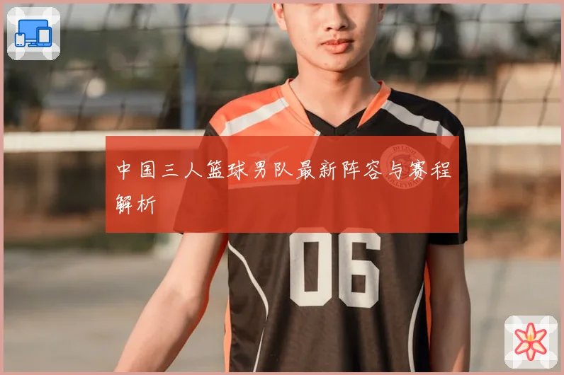 中国三人篮球男队最新阵容与赛程解析